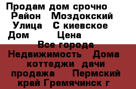 Продам дом срочно!!! › Район ­ Моздокский › Улица ­ С.киевское  › Дом ­ 22 › Цена ­ 650 000 - Все города Недвижимость » Дома, коттеджи, дачи продажа   . Пермский край,Гремячинск г.